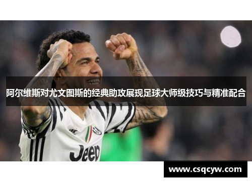 阿尔维斯对尤文图斯的经典助攻展现足球大师级技巧与精准配合