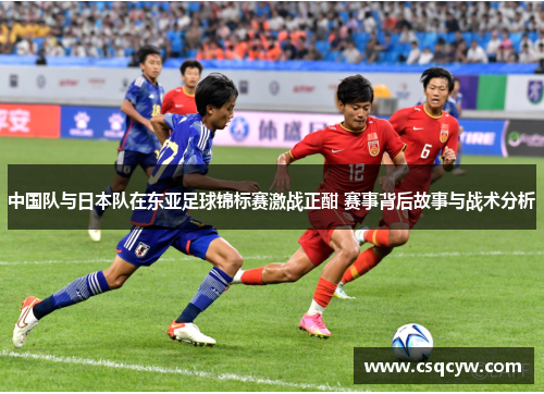 中国队与日本队在东亚足球锦标赛激战正酣 赛事背后故事与战术分析