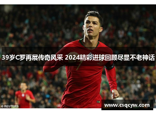 39岁C罗再展传奇风采 2024精彩进球回顾尽显不老神话