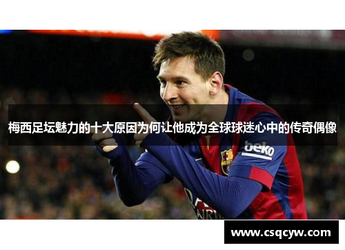 梅西足坛魅力的十大原因为何让他成为全球球迷心中的传奇偶像
