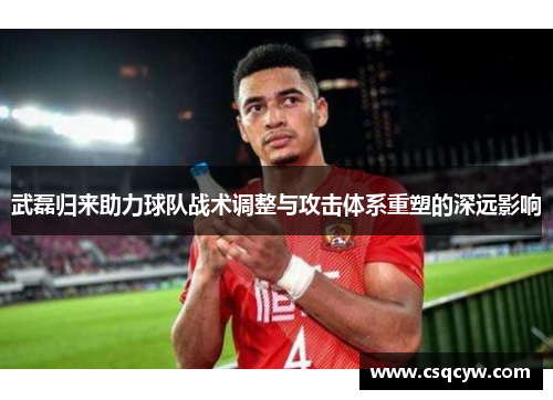 武磊归来助力球队战术调整与攻击体系重塑的深远影响